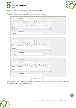 Instituto Federal de Goiás | Manual do Professor - Profuncionário
56
Texto da questão: o enunciado da questão propriamente dito.
Respostas: serão inseridas as questões e suas respectivas respostas.
Figura 71: Questão associativa
Após digitar todas as questões e as respectivas respostas, lembre-se de salvar as alterações. O resultado da
questão associativa é apresentado a seguir.
 