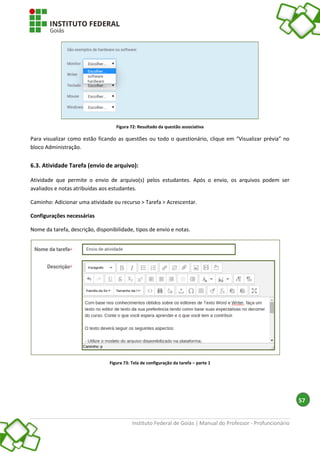Instituto Federal de Goiás | Manual do Professor - Profuncionário
57
Figura 72: Resultado da questão associativa
Para visualizar como estão ficando as questões ou todo o questionário, clique em “Visualizar prévia” no
bloco Administração.
6.3. Atividade Tarefa (envio de arquivo):
Atividade que permite o envio de arquivo(s) pelos estudantes. Após o envio, os arquivos podem ser
avaliados e notas atribuídas aos estudantes.
Caminho: Adicionar uma atividade ou recurso > Tarefa > Acrescentar.
Configurações necessárias
Nome da tarefa, descrição, disponibilidade, tipos de envio e notas.
Figura 73: Tela de configuração da tarefa – parte 1
 