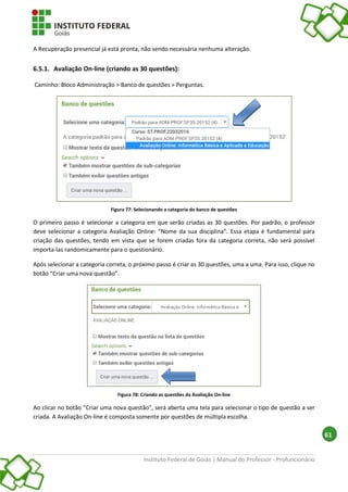 Instituto Federal de Goiás | Manual do Professor - Profuncionário
61
A Recuperação presencial já está pronta, não sendo necessária nenhuma alteração.
6.5.1. Avaliação On-line (criando as 30 questões):
Caminho: Bloco Administração > Banco de questões > Perguntas.
Figura 77: Selecionando a categoria do banco de questões
O primeiro passo é selecionar a categoria em que serão criadas as 30 questões. Por padrão, o professor
deve selecionar a categoria Avaliação Online: “Nome da sua disciplina”. Essa etapa é fundamental para
criação das questões, tendo em vista que se forem criadas fora da categoria correta, não será possível
importa-las randomicamente para o questionário.
Após selecionar a categoria correta, o próximo passo é criar as 30 questões, uma a uma. Para isso, clique no
botão “Criar uma nova questão”.
Figura 78: Criando as questões da Avaliação On-line
Ao clicar no botão “Criar uma nova questão”, será aberta uma tela para selecionar o tipo de questão a ser
criada. A Avaliação On-line é composta somente por questões de múltipla escolha.
 