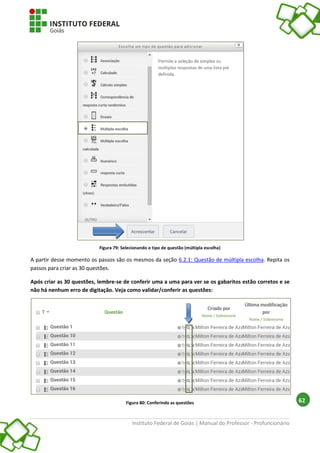 Instituto Federal de Goiás | Manual do Professor - Profuncionário
62
Figura 79: Selecionando o tipo de questão (múltipla escolha)
A partir desse momento os passos são os mesmos da seção 6.2.1: Questão de múltipla escolha. Repita os
passos para criar as 30 questões.
Após criar as 30 questões, lembre-se de conferir uma a uma para ver se os gabaritos estão corretos e se
não há nenhum erro de digitação. Veja como validar/conferir as questões:
Figura 80: Conferindo as questões
 