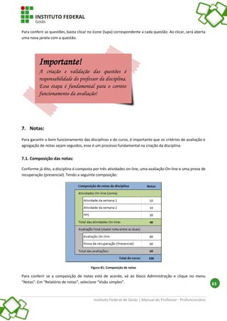 Instituto Federal de Goiás | Manual do Professor - Profuncionário
63
Para conferir as questões, basta clicar no ícone (lupa) correspondente a cada questão. Ao clicar, será aberta
uma nova janela com a questão.
7. Notas:
Para garantir o bom funcionamento das disciplinas e do curso, é importante que os critérios de avaliação e
agregação de notas sejam seguidos, esse é um processo fundamental na criação da disciplina.
7.1. Composição das notas:
Conforme já dito, a disciplina é composta por três atividades on-line, uma avaliação On-line e uma prova de
recuperação (presencial). Tendo a seguinte composição:
Figura 81: Composição de notas
Para conferir se a composição de notas está de acordo, vá ao bloco Administração e clique no menu
“Notas”. Em “Relatório de notas”, selecione “Visão simples”.
Importante!
A criação e validação das questões é
responsabilidade do professor da disciplina.
Essa etapa é fundamental para o correto
funcionamento da avaliação!
 