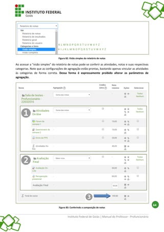 Instituto Federal de Goiás | Manual do Professor - Profuncionário
64
Figura 82: Visão simples do relatório de notas
Ao acessar a “visão simples” do relatório de notas pode-se conferir as atividades, notas e suas respectivas
categorias. Note que as configurações de agregação estão prontas, bastando apenas vincular as atividades
às categorias de forma correta. Dessa forma é expressamente proibido alterar os parâmetros de
agregação.
Figura 83: Conferindo a composição de notas
 