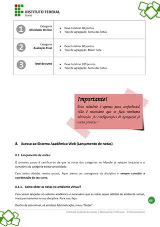 Instituto Federal de Goiás | Manual do Professor - Profuncionário
65
Categoria
Atividades On-line
 Deve totalizar 40 pontos
 Tipo de agregação: Soma das notas
Categoria
Avaliação Final
 Deve totalizar 60 pontos
 Tipo de agregação: Maior nota
Total do curso  Deve totalizar 100 pontos
 Tipo de agregação: Soma das notas
8. Acesso ao Sistema Acadêmico Web (Lançamento de notas)
8.1. Lançamento de notas:
O primeiro passo é certificar-se de que as notas das categorias no Moodle já estejam lançadas e o
somatório da categoria esteja consolidado.
Caso tenha dúvidas nesses prazos, fique atento ao cronograma da disciplina e sempre consulte a
coordenação do seu curso.
8.1.1. Como obter as notas no ambiente virtual?
Para serem lançadas no sistema acadêmico é necessário que as notas sejam obtidas do ambiente virtual,
mais precisamente na sua disciplina. Para isso, faça:
Dentro da sala virtual, vá ao bloco Administração, menu “Notas”.
Importante!
Este relatório é apenas para conferência!
Não é necessário que se faça nenhuma
alteração. As configurações de agregação já
estão prontas!
 