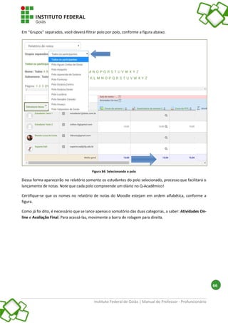 Instituto Federal de Goiás | Manual do Professor - Profuncionário
66
Em “Grupos” separados, você deverá filtrar polo por polo, conforme a figura abaixo.
Figura 84: Selecionando o polo
Dessa forma aparecerão no relatório somente os estudantes do polo selecionado, processo que facilitará o
lançamento de notas. Note que cada polo compreende um diário no Q-Acadêmico!
Certifique-se que os nomes no relatório de notas do Moodle estejam em ordem alfabética, conforme a
figura.
Como já foi dito, é necessário que se lance apenas o somatório das duas categorias, a saber: Atividades On-
line e Avaliação Final. Para acessá-las, movimente a barra de rolagem para direita.
 