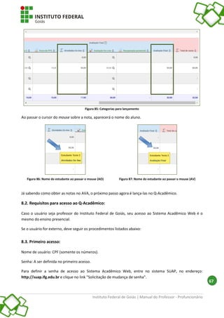 Instituto Federal de Goiás | Manual do Professor - Profuncionário
67
Figura 85: Categorias para lançamento
Ao passar o cursor do mouse sobre a nota, aparecerá o nome do aluno.
Figura 86: Nome do estudante ao passar o mouse (AO) Figura 87: Nome do estudante ao passar o mouse (AV)
Já sabendo como obter as notas no AVA, o próximo passo agora é lança-las no Q-Acadêmico.
8.2. Requisitos para acesso ao Q-Acadêmico:
Caso o usuário seja professor do Instituto Federal de Goiás, seu acesso ao Sistema Acadêmico Web é o
mesmo do ensino presencial.
Se o usuário for externo, deve seguir os procedimentos listados abaixo:
8.3. Primeiro acesso:
Nome de usuário: CPF (somente os números).
Senha: A ser definida no primeiro acesso.
Para definir a senha de acesso ao Sistema Acadêmico Web, entre no sistema SUAP, no endereço:
http://suap.ifg.edu.br e clique no link "Solicitação de mudança de senha".
 