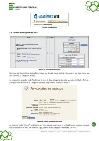 Instituto Federal de Goiás | Manual do Professor - Profuncionário
69
Figura 91: Ano e período
8.5. Criando as categorias de nota:
Figura 92: Controle de avaliações
No menu de “Controle de Avaliações”, logo a sua direita, clique no link informado. É por este menu que
serão criadas as categorias de nota.
As notas serão lançadas no Q-Acadêmico através de duas categorias de nota, que são: Atividades On-line e
Avaliação Final. Para criar as categorias de notas, clique então no botão “Inserir”:
Figura 93: Criando as categorias de nota
Ao clicar no botão “Inserir”, será aberto um novo espaço para inserir as avaliações, que no nosso contexto
são as categorias de nota. Em primeiro lugar, vamos criar a categoria “Atividades On-line”.
 