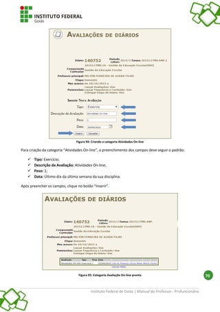 Instituto Federal de Goiás | Manual do Professor - Profuncionário
70
Figura 94: Criando a categoria Atividades On-line
Para criação da categoria “Atividades On-line”, o preenchimento dos campos deve seguir o padrão:
 Tipo: Exercício;
 Descrição da Avaliação: Atividades On-line;
 Peso: 1;
 Data: Último dia da última semana da sua disciplina.
Após preencher os campos, clique no botão “Inserir”.
Figura 95: Categoria Avaliação On-line pronta
 