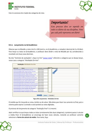 Instituto Federal de Goiás | Manual do Professor - Profuncionário
72
Este é o processo de criação das categorias de nota.
8.5.1. Lançamento no Q-Acadêmico:
Observe que no Moodle a nota é de 0 a 100 (cem) e, no Q-Acadêmico, a notação é decimal de 0 a 10 (dez).
Para lançar as notas no Q-Acadêmico, o professor deve dividir a nota do Moodle por 10, considerando o
resultado com duas casas decimais.
Na tela “Controle de avaliações”, clique no link “Lançar notas” referente a categoria que se deseja lançar,
nesse caso a categoria “Atividades On-line”:
Figura 98: Lançamentos - Atividades On-line
À medida que for lançando as notas, lembre-se de salvar. Não deixe para fazer isso somente no final, pois o
sistema pode expirar a conexão e você perderá as notas digitadas.
O processo de lançamento da categoria “Avaliação Final” é o mesmo.
Após certificar-se que lançou todas as notas corretamente (das duas categorias), o próximo passo é calcular
a média final. O Q-Acadêmico se encarrega de fazer esses cálculos, restando ao professor somente
selecionar a forma de calculo da média. Para tanto, faça:
Importante!
Este processo deve ser repetido em
todos os diários da sua disciplina. Note
que cada polo representa um diário!
 