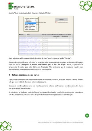 Instituto Federal de Goiás | Manual do Professor - Profuncionário
73
Na tela “Controle de Avaliações” clique em “Calcular Média”.
Após selecionar a Fórmula de Cálculo da média do tipo “Soma”, clique no botão “Calcular”.
Aparecerá em seguida uma tela com as notas de todos os estudantes somadas, sendo necessário agora
clicar no botão “Apropriar as médias selecionadas para a nota da etapa”. Assim, o processo de
lançamento de notas para este diário está finalizado. Mas lembre-se que é necessário repetir esses
procedimentos para todos os diários (polos) da sua disciplina!
9. Sala da coordenação de curso:
Espaço onde serão postadas informações sobre as disciplinas, tutoriais, manuais, notícias e avisos. É nessa
sala que ocorrerá toda discussão relacionada ao curso.
Na sala da coordenação de curso são inscritos somente tutores, professores e coordenadores. Os alunos
não terão acesso a esse espaço.
As interações se darão por meio de fóruns, com locais identificados e definidos previamente. Haverá uma
sala da Coordenação para cada curso. A figura 81 mostra um esboço da sala da coordenação.
 