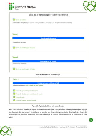Instituto Federal de Goiás | Manual do Professor - Profuncionário
74
Figura 99: Prévia da sala da coordenação
Figura 100: Tópico da disciplina - sala da coordenação
Para cada disciplina haverá um tópico na sala da coordenação, cada professor será responsável pelo espaço
de discussão do seu curso. É importante se atentar aos fóruns de apresentação da disciplina e fórum de
dúvidas para o professor formador, é através deles que os tutores e coordenadores se comunicarão com
você.
 
