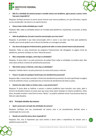 Instituto Federal de Goiás | Manual do Professor - Profuncionário
77
 Não fiz a atividade da semana porque o moodle estava com problema, agora passou o prazo. Como
faço para respondê-la?
Resposta: Verifique primeiro se outros alunos tiveram esse mesmo problema, em caso afirmativo, reporte
ao seu coordenador de tutoria e ao suporte técnico.
 Posso enviar minha atividade por e-mail?
Resposta: Não, todas as atividades devem ser enviadas pela plataforma, respeitando, se possível, as datas
para envio.
 Além da plataforma, há outro canal de comunicação com meu tutor?
Resposta: A prioridade é que toda comunicação entre o aluno e seu tutor seja feita pela plataforma
moodle, para isso ele poderá usar os fóruns de dúvidas ou mensagens privadas.
 Sou aluno do programa Profuncionário, gostaria de saber se nesta semana haverá aula presencial.
Resposta: Todas as aulas presenciais do programa Profuncionário são divulgadas na página inicial da
plataforma, portanto verifique no menu “Mural de avisos”.
 Meu computador estragou, como faço as atividades?
Resposta: O aluno deve ir ao polo presencial, ele poderá fazer todas as atividades no próprio polo. Mas
antes deve verificar o horário de atendimento presencial.
 Não tenho acesso a Internet, como faço as atividades?
Resposta: Também deve ir ao polo presencial, lá o aluno terá acesso a internet.
 Posso ir ao polo em qualquer horário para ter atendimento presencial?
Resposta: Não, o aluno deve consultar o horário de atendimento presencial, ele está especificado na página
inicial do ambiente virtual. Lá estão descritos os horários de atendimento de todos os polos.
 Gostaria de saber todas as minhas notas, o que preciso fazer?
Resposta: O aluno deve se habituar a acessar o sistema acadêmico para consultar suas notas, após o
término da disciplina haverá um prazo para que essas notas sejam lançadas no sistema acadêmico. Antes
disso, ele pode consultar a nota final no menu “Notas”, no próprio ambiente virtual. Esse processo deve ser
feito em cada disciplina.
10.4. Principais dúvidas dos tutores:
 Qual o prazo para correção das atividades da semana?
Resposta: Verifique com seu coordenador de tutoria, esse é um procedimento definido entre a
coordenação do curso e ele.
 Recebi um email do aluno, devo respondê-lo?
Resposta: Sim, mas é importante que você oriente o aluno sobre a importância de sempre usar a
plataforma para esse fim.
 