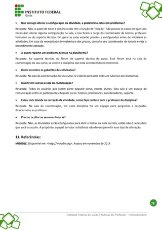 Instituto Federal de Goiás | Manual do Professor - Profuncionário
78
 Não consigo alterar a configuração da atividade, a plataforma está com problemas?
Resposta: Não, o papel de tutor a distância não tem a função de “edição”. São poucos os casos em que será
necessário alterar alguma configuração na sala, e isso ficará a cargo do coordenador de tutoria, professor
formador ou do suporte técnico. Em geral as salas estarão prontas e configuradas antes de iniciarem as
atividades. Em caso da necessidade de reabertura dos prazos, consulte seu coordenador de tutoria e veja o
procedimento adotado.
 A quem reporto um problema técnico na plataforma?
Resposta: Ao suporte técnico, no fórum de suporte técnico do curso. Este fórum está na sala da
coordenação do seu curso, se atente a disciplina que está acontecendo no momento.
 Onde encontro os gabaritos das atividades?
Resposta: Na sala da coordenação do seu curso, lá estarão postados todos os tutoriais das disciplinas.
 Quem tem acesso à sala da coordenação?
Resposta: Todos os usuários que fazem parte daquele curso, exceto alunos. Esta sala é um espaço de
comunicação entre os participantes daquele curso: tutores, professores, coordenadores, suporte.
 Estou com dúvida na correção da atividade, como faço contato com o professor da disciplina?
Resposta: Na sala da coordenação, em cada disciplina há um espaço para perguntas e respostas
direcionadas ao professor.
 Preciso ocultar as semanas futuras?
Resposta: Não, as atividades estão configuradas para abrir e fechar na data correta, então não é necessário
que você as oculte. A propósito, o papel de tutor a distância não deverá permitir esse tipo de alteração.
11. Referências:
MOODLE. Disponível em: <http://moodle.org>. Acesso em novembro de 2014.
 