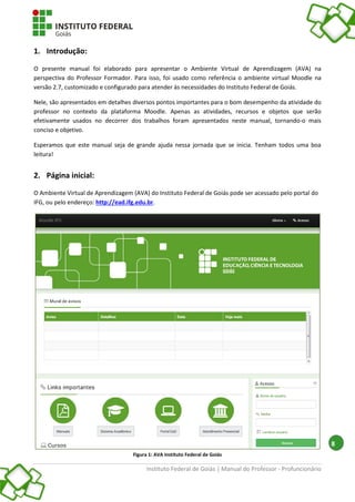 Instituto Federal de Goiás | Manual do Professor - Profuncionário
8
1. Introdução:
O presente manual foi elaborado para apresentar o Ambiente Virtual de Aprendizagem (AVA) na
perspectiva do Professor Formador. Para isso, foi usado como referência o ambiente virtual Moodle na
versão 2.7, customizado e configurado para atender às necessidades do Instituto Federal de Goiás.
Nele, são apresentados em detalhes diversos pontos importantes para o bom desempenho da atividade do
professor no contexto da plataforma Moodle. Apenas as atividades, recursos e objetos que serão
efetivamente usados no decorrer dos trabalhos foram apresentados neste manual, tornando-o mais
conciso e objetivo.
Esperamos que este manual seja de grande ajuda nessa jornada que se inicia. Tenham todos uma boa
leitura!
2. Página inicial:
O Ambiente Virtual de Aprendizagem (AVA) do Instituto Federal de Goiás pode ser acessado pelo portal do
IFG, ou pelo endereço: http://ead.ifg.edu.br.
Figura 1: AVA Instituto Federal de Goiás
 