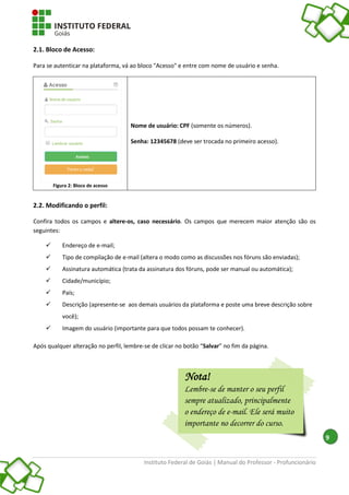 Instituto Federal de Goiás | Manual do Professor - Profuncionário
9
2.1. Bloco de Acesso:
Para se autenticar na plataforma, vá ao bloco "Acesso" e entre com nome de usuário e senha.
Figura 2: Bloco de acesso
Nome de usuário: CPF (somente os números).
Senha: 12345678 (deve ser trocada no primeiro acesso).
2.2. Modificando o perfil:
Confira todos os campos e altere-os, caso necessário. Os campos que merecem maior atenção são os
seguintes:
 Endereço de e-mail;
 Tipo de compilação de e-mail (altera o modo como as discussões nos fóruns são enviadas);
 Assinatura automática (trata da assinatura dos fóruns, pode ser manual ou automática);
 Cidade/município;
 País;
 Descrição (apresente-se aos demais usuários da plataforma e poste uma breve descrição sobre
você);
 Imagem do usuário (importante para que todos possam te conhecer).
Após qualquer alteração no perfil, lembre-se de clicar no botão “Salvar” no fim da página.
Nota!
Lembre-se de manter o seu perfil
sempre atualizado, principalmente
o endereço de e-mail. Ele será muito
importante no decorrer do curso.
 