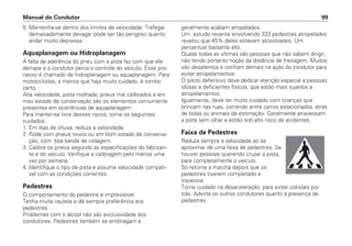 5. Mantenha-se dentro dos limites de velocidade. Trafegar
demasiadamente devagar pode ser tão perigoso quanto
andar muito depressa.
Aquaplanagem ou Hidroplanagem
A falta de aderência do pneu com a pista faz com que ele
derrape e o condutor perca o controle do veículo. Esse pro-
cesso é chamado de hidroplanagem ou aquaplanagem. Para
motociclistas, a menos que haja muito cuidado, é tombo
certo.
Alta velocidade, pista molhada, pneus mal calibrados e em
mau estado de conservação são os elementos comumente
presentes em ocorrências de aquaplanagem.
Para manter-se livre desses riscos, tome os seguintes
cuidados:
1. Em dias de chuva, reduza a velocidade.
2. Rode com pneus novos ou em bom estado de conserva-
ção, com boa banda de rodagem.
3. Calibre os pneus segundo as especificações do fabrican-
te e do veículo. Verifique a calibragem pelo menos uma
vez por semana.
4. Identifique o tipo de pista e assuma velocidade compatí-
vel com as condições correntes.
Pedestres
O comportamento do pedestre é imprevisível.
Tenha muita cautela e dê sempre preferência aos
pedestres.
Problemas com o álcool não são exclusividade dos
condutores. Pedestres também se embriagam e
geralmente acabam atropelados.
Um estudo recente envolvendo 333 pedestres atropelados
revelou que 45% deles estavam alcoolizados. Um
percentual bastante alto.
Quase todas as vítimas são pessoas que não sabem dirigir,
não tendo portanto noção da distância de frenagem. Muitos
são desatentos e confiam demais na ação do condutor para
evitar atropelamentos.
O piloto defensivo deve dedicar atenção especial a pessoas
idosas e deficientes físicos, que estão mais sujeitos a
atropelamentos.
Igualmente, deve ter muito cuidado com crianças que
brincam nas ruas, correndo entre carros estacionados, atrás
de bolas ou animais de estimação. Geralmente atravessam
a pista sem olhar e estão sob alto risco de acidentes.
Faixa de Pedestres
Reduza sempre a velocidade ao se
aproximar de uma faixa de pedestres. Se
houver pessoas querendo cruzar a pista,
pare completamente o veículo.
Só retome a marcha depois que os
pedestres tiverem completado a
travessia.
Tome cuidado na desaceleração, para evitar colisões por
trás. Advirta os outros condutores quanto à presença de
pedestres.
Manual do Condutor 99
 