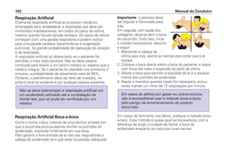 Respiração Artificial
Chama-se respiração artificial ao processo mecânico
empregado para restabelecer a respiração que deve ser
ministrado imediatamente, em todos os casos de asfixia,
mesmo quando houver parada cardíaca. Os casos de asfixia
começam com uma parada respiratória e podem evoluir
para uma parada cardíaca. Garantindo-se a oxigenação
pulmonar, há grande probabilidade de reativação do coração
e da respiração.
A respiração artificial só obterá êxito se o paciente for
atendido o mais cedo possível. Não se deve esperar
condução para levá-lo a um centro médico ou esperar que o
médico chegue. Se o paciente for atendido nos primeiros 2
minutos, a probabilidade de salvamento será de 90%.
Portanto, o atendimento deve ser feito de imediato, no
próprio local do acidente e por qualquer pessoa presente.
Respiração Artificial Boca-a-boca
Como o nome indica, trata-se de uma técnica simples em
que o socorrista procura apenas encher os pulmões do
acidentado, soprando fortemente em sua boca.
Para garantir a livre entrada de ar nas vias respiratórias a
cabeça do acidentado tem que estar na posição adequada.
Não se deve interromper a respiração artificial em
um acidentado asfixiado até a constatação da
morte real, que só pode ser verificada por um
médico.
Importante: o pescoço deve
ser erguido e flexionado para
trás.
Em seguida, com ajuda dos
polegares, deve-se abrir a boca
do socorrido. Feito isso, inicie
o contato boca-a-boca, descrito
a seguir:
1. Mantendo a cabeça da
vítima para trás, aperte as narinas para evitar que o ar
escape.
2. Coloque a boca aberta sobre a boca do paciente, e sopre
com força até notar a expansão do peito da vítima.
3. Afaste a boca para permitir a expulsão do ar e o esvazia-
mento dos pulmões do acidentado.
4. Repita a manobra quantas vezes for necessário, procu-
rando manter um ritmo de 12 respirações por minuto.
Em casos de ferimento nos lábios, pratique o método boca-
a-nariz. Esse método é quase igual ao boca-a-boca, com a
diferença de exigir o cuidado de fechar a boca do
acidentado enquanto se sopra por suas narinas.
Em casos de asfixia por gases ou outros tóxicos,
não é aconselhável usar o método boca-a-boca,
pelo perigo de envenenamento do próprio
socorrista.
Manual do Condutor102
 