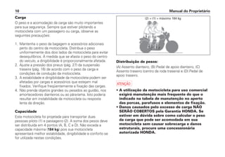 Carga
O peso e a acomodação da carga são muito importantes
para sua segurança. Sempre que estiver pilotando a
motocicleta com um passageiro ou carga, observe as
seguintes precauções:
1. Mantenha o peso da bagagem e acessórios adicionais
perto do centro da motocicleta. Distribua o peso
uniformemente dos dois lados da motocicleta para evitar
desequilíbrios. À medida que se afasta o peso do centro
do veículo, a dirigibilidade é proporcionalmente afetada.
2. Ajuste a pressão dos pneus (pág. 27) da suspensão
traseira (pág. 16) de acordo com o peso da carga e
condições de condução da motocicleta.
3. A estabilidade e dirigibilidade da motocicleta podem ser
afetadas por cargas e acessórios que estejam mal
fixados. Verifique freqüentemente a fixação das cargas.
4. Não prenda objetos grandes ou pesados ao guidão, nos
amortecedores dianteiros ou ao pára-lama. Isto poderia
resultar em instabilidade da motocicleta ou resposta
lenta da direção.
Capacidade
Esta motocicleta foi projetada para transportar duas
pessoas piloto (1) e passageiro (2). A soma dos pesos deve
ser distribuída em 4 pontos (A, B, C e D). Não exceda a
capacidade máxima (184 kg) pois sua motocicleta
apresentará melhor estabilidade, dirigibilidade e conforto se
for utilizada nestas condições.
Distribuição de pesos:
(A) Assento dianteiro, (B) Pedal de apoio dianteiro, (C)
Assento traseiro (centro da roda traseira) e (D) Pedal de
apoio traseiro.
a
• A utilização da motocicleta para uso comercial
exigirá manutenção mais frequente do que o
indicado na tabela de manutenção no aperto
das porcas, parafusos e elementos de fixação.
• Danos causados pelo excesso de carga NÃO
SERÃO COBERTOS pela Garantia HONDA. Se
estiver em dúvida sobre como calcular o peso
da carga que pode ser acomodada em sua
motocicleta sem causar sobrecarga e danos
estruturais, procure uma concessionária
autorizada HONDA.
Manual do Proprietário10
(2) + (1) = máximo 184 kg
 