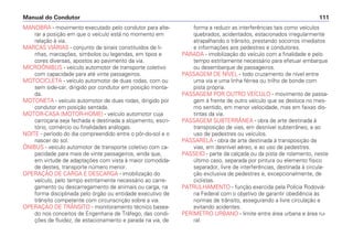 MANOBRA - movimento executado pelo condutor para alte-
rar a posição em que o veículo está no momento em
relação à via.
MARCAS VIÁRIAS - conjunto de sinais constituídos de li-
nhas, marcações, símbolos ou legendas, em tipos e
cores diversas, apostos ao pavimento da via.
MICROÔNIBUS - veículo automotor de transporte coletivo
com capacidade para até vinte passageiros.
MOTOCICLETA - veículo automotor de duas rodas, com ou
sem side-car, dirigido por condutor em posição monta-
da.
MOTONETA - veículo automotor de duas rodas, dirigido por
condutor em posição sentada.
MOTOR-CASA (MOTOR-HOME) - veículo automotor cuja
carroçaria seja fechada e destinada a alojamento, escri-
tório, comércio ou finalidades análogas.
NOITE - período do dia compreendido entre o pôr-do-sol e o
nascer do sol.
ÔNIBUS - veículo automotor de transporte coletivo com ca-
pacidade para mais de vinte passageiros, ainda que,
em virtude de adaptações com vista à maior comodida-
de destes, transporte número menor.
OPERAÇÃO DE CARGA E DESCARGA - imobilização do
veículo, pelo tempo estritamente necessário ao carre-
gamento ou descarregamento de animais ou carga, na
forma disciplinada pelo órgão ou entidade executivo de
trânsito competente com circunscrição sobre a via.
OPERAÇÃO DE TRÂNSITO - monitoramento técnico basea-
do nos conceitos de Engenharia de Tráfego, das condi-
ções de fluidez, de estacionamento e parada na via, de
forma a reduzir as interferências tais como veículos
quebrados, acidentados, estacionados irregularmente
atrapalhando o trânsito, prestando socorros imediatos
e informações aos pedestres e condutores.
PARADA - imobilização do veículo com a finalidade e pelo
tempo estritamente necessário para efetuar embarque
ou desembarque de passageiros.
PASSAGEM DE NÍVEL - todo cruzamento de nível entre
uma via e uma linha férrea ou trilho de bonde com
pista própria.
PASSAGEM POR OUTRO VEÍCULO - movimento de passa-
gem à frente de outro veículo que se desloca no mes-
mo sentido, em menor velocidade, mas em faixas dis-
tintas da via.
PASSAGEM SUBTERRÂNEA - obra de arte destinada à
transposição de vias, em desnível subterrâneo, e ao
uso de pedestres ou veículos.
PASSARELA - obra de arte destinada à transposição de
vias, em desnível aéreo, e ao uso de pedestres.
PASSEIO - parte da calçada ou da pista de rolamento, neste
último caso, separada por pintura ou elemento físico
separador, livre de interferências, destinada à circula-
ção exclusiva de pedestres e, excepcionalmente, de
ciclistas.
PATRULHAMENTO - função exercida pela Polícia Rodoviá-
ria Federal com o objetivo de garantir obediência às
normas de trânsito, assegurando a livre circulação e
evitando acidentes.
PERÍMETRO URBANO - limite entre área urbana e área ru-
ral.
Manual do Condutor 111
 