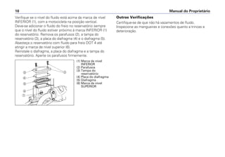 Verifique se o nível do fluido está acima da marca de nível
INFERIOR (1), com a motocicleta na posição vertical.
Deve-se adicionar o fluido do freio no reservatório sempre
que o nível do fluido estiver próximo à marca INFERIOR (1)
do reservatório. Remova os parafusos (2), a tampa do
reservatório (3), a placa do diafragma (4) e o diafragma (5).
Abasteça o reservatório com fluido para freio DOT 4 até
atingir a marca de nível superior (6).
Reinstale o diafragma, a placa do diafragma e a tampa do
reservatório. Aperte os parafusos firmemente.
Outras Verificações
Certifique-se de que não há vazamentos de fluido.
Inspecione as mangueiras e conexões quanto a trincas e
deterioração.
Manual do Proprietário18
b
a
c
d
e
f
(1) Marca de nível
INFERIOR
(2) Parafusos
(3) Tampa do
reservatório
(4) Placa do diafragma
(5) Diafragma
(6) Marca de nível
SUPERIOR
 