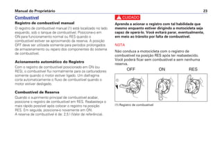 c
Aprenda a acionar o registro com tal habilidade que
mesmo enquanto estiver dirigindo a motocicleta seja
capaz de operá-lo. Você evitará parar, eventualmente,
em meio ao trânsito por falta de combustível.
NOTA
Não conduza a motocicleta com o registro de
combustível na posição RES após ter reabastecido.
Você poderá ficar sem combustível e sem nenhuma
reserva.
(1) Registro de combustível
Manual do Proprietário 23
Combustível
Registro de combustível manual
O registro de combustível manual (1) está localizado no lado
esquerdo, sob o tanque de combustível. Posicione-o em
ON para funcionamento normal ou RES quando o
combustível estiver se aproximando da reserva. A posição
OFF deve ser utilizada somente para períodos prolongados
de armazenamento ou reparo dos componentes do sistema
de combustível.
Acionamento automático do Registro
Com o registro de combustível posicionado em ON (ou
RES), o combustível flui normalmente para os carburadores
somente quando o motor estiver ligado. Um diafragma
corta automaticamente o fluxo de combustível quando o
motor estiver desligado.
Combustível de Reserva
Quando o suprimento principal de combustível acabar,
posicione o registro de combustível em RES. Reabasteça o
mais rápido possível após colocar o registro na posição
RES. Em seguida, posicione-o novamente em ON.
A reserva de combustível é de: 2,5 l (Valor de referência).
OFF ON RES
a
 