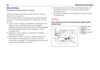 Manual do Proprietário26
Óleo do Motor
Verificação do Nível de Óleo do Motor
Verifique o nível de óleo diariamente, antes de colocar o
motor em funcionamento.
O nível de óleo deve ser mantido entre as marcas de nível
superior (1) e inferior (2) gravadas no medidor do nível de
óleo (3).
1. Ligue o motor e deixe-o funcionar em marcha lenta por
alguns minutos. Certifique-se de que a lâmpada
indicadora da pressão de óleo (vermelha) esteja apagada.
Se a lâmpada permanecer acesa, desligue o motor
imediatamente.
2. Desligue o motor e apóie a motocicleta no cavalete
central em local plano.
3. Após alguns minutos, remova o medidor do nível de
óleo, limpe-o e reinstale-o sem rosquear. Remova
novamente o medidor. O nível de óleo deve ser mantido
entre as marcas superior e inferior.
4. Se necessário, adicione o óleo recomendado (pág. 47)
até atingir a marca de nível superior. Não abasteça
excessivamente.
5. Reinstale o medidor do nível de óleo e verifique se não
há vazamentos.
a
Se o motor funcionar com pouco óleo, poderá sofrer
sérios danos.
a
b
c
(1) Marca de nível
superior
(2) Marca de nível
inferior
(3) Medidor do nível
de óleo
 