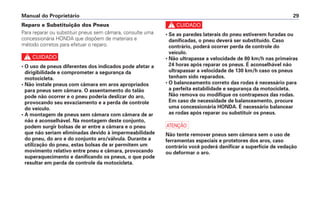 Reparo e Substituição dos Pneus
Para reparar ou substituir pneus sem câmara, consulte uma
concessionária HONDA que dispõem de materiais e
método corretos para efetuar o reparo.
c
• O uso de pneus diferentes dos indicados pode afetar a
dirigibilidade e comprometer a segurança da
motocicleta.
• Não instale pneus com câmara em aros apropriados
para pneus sem câmara. O assentamento do talão
pode não ocorrer e o pneu poderia deslizar do aro,
provocando seu esvaziamento e a perda de controle
do veículo.
• A montagem de pneus sem câmara com câmara de ar
não é aconselhável. Na montagem deste conjunto,
podem surgir bolsas de ar entre a câmara e o pneu
que não seriam eliminadas devido à impermeabilidade
do pneu, do aro e do conjunto aro/válvula. Durante a
utilização do pneu, estas bolsas de ar permitem um
movimento relativo entre pneu e câmara, provocando
superaquecimento e danificando os pneus, o que pode
resultar em perda de controle da motocicleta.
c
• Se as paredes laterais do pneu estiverem furadas ou
danificadas, o pneu deverá ser substituído. Caso
contrário, poderá ocorrer perda de controle do
veículo.
• Não ultrapasse a velocidade de 80 km/h nas primeiras
24 horas após reparar os pneus. É aconselhável não
ultrapassar a velocidade de 130 km/h caso os pneus
tenham sido reparados.
• O balanceamento correto das rodas é necessário para
a perfeita estabilidade e segurança da motocicleta.
Não remova ou modifique os contrapesos das rodas.
Em caso de necessidade de balanceamento, procure
uma concessionária HONDA. É necessário balancear
as rodas após reparar ou substituir os pneus.
a
Não tente remover pneus sem câmara sem o uso de
ferramentas especiais e protetores dos aros, caso
contrário você poderá danificar a superfície de vedação
ou deformar o aro.
Manual do Proprietário 29
 