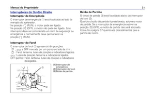 Interruptores do Guidão Direito
Interruptor de Emergência
O interruptor de emergência (1) está localizado ao lado da
manopla do acelerador.
Na posição (RUN), o motor pode ser ligado.
Na posição (OFF), o motor não pode ser ligado. Este
interruptor deve ser considerado um item de segurança ou
emergência e normalmente deve permanecer na
posição (RUN).
Interruptor do Farol
O interruptor do farol (2) apresenta três posições:
, e OFF marcada por um ponto ao lado de .
: Farol, lanterna, luzes de posição e indicadores ligados.
: Luzes de posição, lanterna e indicadores ligados.
OFF (ponto): Farol, lanterna, luzes de posição e indicadores
desligados.
Botão de Partida
O botão de partida (3) está localizado abaixo do interruptor
do farol (2).
Quando o botão de partida é pressionado, aciona o motor
de partida. Se o interruptor de emergência estiver na
posição (OFF), o motor de partida não será acionado.
Consulte a página 37 quanto aos procedimentos para a
partida do motor.
Manual do Proprietário 31
a
b
c
(1) Interruptor de
emergência
(2) Interruptor do farol
(3) Botão de partida
 
