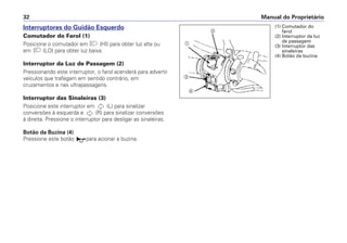 Interruptores do Guidão Esquerdo
Comutador do Farol (1)
Posicione o comutador em (HI) para obter luz alta ou
em (LO) para obter luz baixa.
Interruptor da Luz de Passagem (2)
Pressionando este interruptor, o farol acenderá para advertir
veículos que trafegam em sentido contrário, em
cruzamentos e nas ultrapassagens.
Interruptor das Sinaleiras (3)
Posicione este interruptor em (L) para sinalizar
conversões à esquerda e (R) para sinalizar conversões
à direita. Pressione o interruptor para desligar as sinaleiras.
Botão da Buzina (4)
Pressione este botão para acionar a buzina.
Manual do Proprietário32
a
b
c
d
(1) Comutador do
farol
(2) Interruptor da luz
de passagem
(3) Interruptor das
sinaleiras
(4) Botão da buzina
 