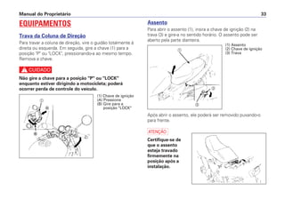 Assento
Para abrir o assento (1), insira a chave de ignição (2) na
trava (3) e gire-a no sentido horário. O assento pode ser
aberto pela parte dianteira.
Após abrir o assento, ele poderá ser removido puxando-o
para frente.
a
Certifique-se de
que o assento
esteja travado
firmemente na
posição após a
instalação.
Manual do Proprietário 33
EQUIPAMENTOS
Trava da Coluna de Direção
Para travar a coluna de direção, vire o guidão totalmente à
direita ou esquerda. Em seguida, gire a chave (1) para a
posição "P" ou "LOCK", pressionando-a ao mesmo tempo.
Remova a chave.
c
Não gire a chave para a posição "P" ou "LOCK"
enquanto estiver dirigindo a motocicleta; poderá
ocorrer perda de controle do veículo.
a
Ꭽ
Ꭾ
(1) Chave de ignição
(A) Pressione
(B) Gire para a
posição "LOCK"
(1) Assento
(2) Chave de ignição
(3) Trava
a
b
c
 