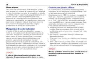 Manual do Proprietário38
Motor Afogado
Se o motor não funcionar após várias tentativas, poderá
estar afogado com excesso de combustível. Para desafogar
o motor, mantenha o interruptor de emergência na posição
(RUN), empurre a alavanca do afogador totalmente para
a frente e acione o motor de partida durante cinco
segundos. Se o motor entrar em funcionamento, feche
rapidamente o acelerador e, em seguida, abra-o levemente
se a marcha lenta estiver instável. Se o motor não entrar
em funcionamento, espere dez segundos e siga o
procedimento de partida para motor quente.
Mangueira de Dreno do Carburador
A função do tubo de dreno do carburador é proteger o
motor de eventuais excessos de combustível na cuba do
carburador, evitando que o excesso de combustível flua
para o interior do cilindro. Ao estacionar a motocicleta,
deve-se fechar o registro de combustível para evitar
possiveis vazamentos de combustível. Eventual
gotejamento, (uma ou duas gotas de combustível), pela
saída do tubo de dreno é considerado normal em virtude da
própria evaporação e posterior condensação do combustível
da cuba do carburador no interior do tubo de dreno, não
representando risco para o condutor do veículo.
a
O tubo de dreno do carburador nunca deve estar
obstruído. O que pode causar sérios danos ao motor.
Cuidados para Amaciar o Motor
Os cuidados com o amaciamento durante os primeiros
quilometros de uso prolongarão consideravelmente a vida
útil e o desempenho de sua motocicleta.
Durante os primeiros 1.000 km, conduza a motocicleta de
modo que o motor não seja solicitado excessivamente,
evitando que as rotações do motor ultrapassem 6.000
r.p.m. Entre 1.000 e 1.600 km, aumente as rotações do
motor para 8.000 r.p.m., mas não exceda este valor. Evite
acelerações bruscas e utilize marchas adequadas para
evitar esforços desnecessários do motor.
• Nunca force o motor com aceleração total em baixa
rotações. Esta recomendação não é somente para o
período de amaciamento do motor, mas para toda a vida
útil do motor.
• Não conduza a motocicleta por longos períodos em
velocidade constante.
• Evite que o motor funcione em rotações muito baixas ou
elevadas.
• Após 1.600 km de uso, o motor poderá ser utilizado com
aceleração total. Entretanto, não ultrapasse 10.500 r.p.m.
(faixa vermelha do tacômetro) em hipótese alguma.
a
O motor poderá ser danificado se for operado acima da
rotação máxima recomendada (faixa vermelha do
tacômetro).
 