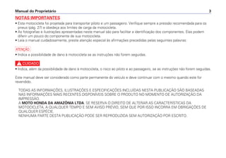 Manual do Proprietário 3
NOTAS IMPORTANTES
• Esta motocicleta foi projetada para transportar piloto e um passageiro. Verifique sempre a pressão recomendada para os
pneus (pág. 27) e obedeça aos limites de carga da motocicleta.
• As fotografias e ilustrações apresentadas neste manual são para facilitar a identificação dos componentes. Elas podem
diferir um pouco do componente de sua motocicleta.
• Leia o manual cuidadosamente, preste atenção especial às afirmações precedidas pelas seguintes palavras:
a
• Indica a possibilidade de dano à motocicleta se as instruções não forem seguidas.
c
• Indica, além da possibilidade de dano à motocicleta, o risco ao piloto e ao passageiro, se as instruções não forem seguidas.
Este manual deve ser considerado como parte permanente do veículo e deve continuar com o mesmo quando este for
revendido.
TODAS AS INFORMAÇÕES, ILUSTRAÇÕES E ESPECIFICAÇÕES INCLUÍDAS NESTA PUBLICAÇÃO SÃO BASEADAS
NAS INFORMAÇÕES MAIS RECENTES DISPONÍVEIS SOBRE O PRODUTO NO MOMENTO DE AUTORIZAÇÃO DA
IMPRESSÃO.
A MOTO HONDA DA AMAZÔNIA LTDA. SE RESERVA O DIREITO DE ALTERAR AS CARACTERÍSTICAS DA
MOTOCICLETA, A QUALQUER TEMPO E SEM AVISO PRÉVIO, SEM QUE POR ISSO INCORRA EM OBRIGAÇÕES DE
QUALQUER ESPÉCIE.
NENHUMA PARTE DESTA PUBLICAÇÃO PODE SER REPRODUZIDA SEM AUTORIZAÇÃO POR ESCRITO.
 