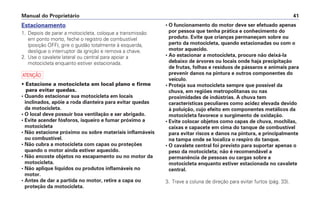 • O funcionamento do motor deve ser efetuado apenas
por pessoa que tenha prática e conhecimento do
produto. Evite que crianças permaneçam sobre ou
perto da motocicleta, quando estacionadas ou com o
motor aquecido.
• Ao estacionar a motocicleta, procure não deixá-la
debaixo de árvores ou locais onde haja precipitação
de frutas, folhas e resíduos de pássaros e animais para
prevenir danos na pintura e outros componentes do
veículo.
• Proteja sua motocicleta sempre que possível da
chuva, em regiões metropolitanas ou nas
proximidades de indústrias. A chuva tem
características peculiares como acidez elevada devido
à poluição, cujo efeito em componentes metálicos da
motocicleta favorece o surgimento de oxidação.
• Evite colocar objetos como capas de chuva, mochilas,
caixas e capacete em cima do tanque de combustível
para evitar riscos e danos na pintura, e principalmente
na tampa onde se localiza o respiro do tanque.
• O cavalete central foi previsto para suportar apenas o
peso da motocicleta; não é recomendável a
permanência de pessoas ou cargas sobre a
motocicleta enquanto estiver estacionada no cavalete
central.
3. Trave a coluna de direção para evitar furtos (pág. 33).
Manual do Proprietário 41
Estacionamento
1. Depois de parar a motocicleta, coloque a transmissão
em ponto morto, feche o registro de combustível
(posição OFF), gire o guidão totalmente à esquerda,
desligue o interruptor da ignição e remova a chave.
2. Use o cavalete lateral ou central para apoiar a
motocicleta enquanto estiver estacionada.
a
• Estacione a motocicleta em local plano e firme
para evitar quedas.
• Quando estacionar sua motocicleta em locais
inclinados, apóie a roda dianteira para evitar quedas
da motocicleta.
• O local deve possuir boa ventilação e ser abrigado.
• Evite acender fósforos, isqueiro e fumar próximo a
motocicleta
• Não estacione próximo ou sobre materiais inflamáveis
ou combustível.
• Não cubra a motocicleta com capas ou proteções
quando o motor ainda estiver aquecido.
• Não encoste objetos no escapamento ou no motor da
motocicleta.
• Não aplique líquidos ou produtos inflamáveis no
motor.
• Antes de dar a partida no motor, retire a capa ou
proteção da motocicleta.
 