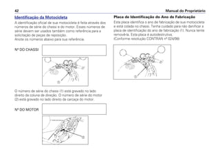 Identificação da Motocicleta
A identificação oficial de sua motocicleta é feita através dos
números de série do chassi e do motor. Esses números de
série devem ser usados também como referência para a
solicitação de peças de reposição.
Anote os números abaixo para sua referência.
Nº DO CHASSI
O número de série do chassi (1) está gravado no lado
direito da coluna de direção. O número de série do motor
(2) está gravado no lado direito da carcaça do motor.
Nº DO MOTOR
Placa de Identificação do Ano de Fabricação
Esta placa identifica o ano de fabricação de sua motocicleta
e está colada no chassi. Tenha cuidado para não danificar a
placa de identificação do ano de fabricação (1). Nunca tente
removê-la. Esta placa é autodestrutiva.
(Conforme resolução CONTRAN nº 024/98)
Manual do Proprietário42
a
b
a
 