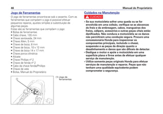 Cuidados na Manutenção
c
• Se sua motocicleta sofrer uma queda ou se for
envolvida em uma colisão, verifique se as alavancas
do freio e da embreagem, cabos, mangueiras dos
freios, cálipers, acessórios e outras peças vitais estão
danificados. Não conduza a motocicleta se os danos
não permitirem uma condução segura. Procure uma
concessionária Honda para inspecionar os
componentes principais, incluindo o chassi,
suspensão e as peças da direção quanto a
desalinhamento e danos que são difíceis de detectar.
• Desligue o motor e apóie a motocicleta em uma
superfície plana e firme antes de efetuar qualquer
serviço de manutenção.
• Utilize somente peças originais Honda para efetuar
serviços de manutenção e reparos. Peças que não
tenham uma qualidade equivalente podem
comprometer a segurança.
Manual do Proprietário46
Jogo de Ferramentas
O jogo de ferramentas encontra-se sob o assento. Com as
ferramentas que compõem o jogo é possível efetuar
pequenos reparos, ajustes simples e substituição de
algumas peças.
Estas são as ferramentas que compõem o jogo:
• Bolsa de ferramentas
• Cabo chave, 120 mm
• Chave sextavada, 24 mm
• Chave Allen, 5 mm
• Chave de boca, 8 mm
• Chave de boca, 10 x 12 mm
• Chave de boca 14 x 17 mm
• Chave porca cilíndrica
• Alicate
• Chave Phillips nº 2
• Chave de fenda nº 2
• Cabo da chave fenda/Phillips
• Chave de vela
• Bolsa, Manual do Proprietário
a
(1) Jogo de
ferramentas
 