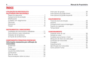 Manual do Proprietário4
ÍNDICE
UTILIZAÇÃO DA MOTOCICLETA
PILOTAGEM COM SEGURANÇA
Regras de segurança . . . . . . . . . . . . . . . . . . . . . . . . . . .7
Equipamentos de proteção . . . . . . . . . . . . . . . . . . . . . .8
Modificações . . . . . . . . . . . . . . . . . . . . . . . . . . . . . . . . .8
Cuidados com alagamentos . . . . . . . . . . . . . . . . . . . . . .8
Opcionais . . . . . . . . . . . . . . . . . . . . . . . . . . . . . . . . . . . .8
Acessórios . . . . . . . . . . . . . . . . . . . . . . . . . . . . . . . . . . .9
Cargas . . . . . . . . . . . . . . . . . . . . . . . . . . . . . . . . . . . . .10
INSTRUMENTOS E INDICADORES
Localização dos instrumentos e indicadores . . . . . . . . . . .11
Instrumentos e luzes indicadoras . . . . . . . . . . . . . . . . .14
Indicador de temperatura
do líquido de arrefecimento . . . . . . . . . . . . . . . . . . . . .16
COMPONENTES PRINCIPAIS ESSENCIAIS
(Informações necessárias para utilização da
motocicleta)
Suspensão . . . . . . . . . . . . . . . . . . . . . . . . . . . . . . . . . .16
Freios . . . . . . . . . . . . . . . . . . . . . . . . . . . . . . . . . . . . . .17
Embreagem . . . . . . . . . . . . . . . . . . . . . . . . . . . . . . . . .20
Líquido de arrefecimento . . . . . . . . . . . . . . . . . . . . . . .21
Combustível . . . . . . . . . . . . . . . . . . . . . . . . . . . . . . . . .23
Óleo do motor . . . . . . . . . . . . . . . . . . . . . . . . . . . . . . .26
Recomendações sobre os pneus . . . . . . . . . . . . . . . . .27
Interruptor de ignição . . . . . . . . . . . . . . . . . . . . . . . . . .30
Interruptores do guidão direito . . . . . . . . . . . . . . . . . . .31
Interruptores do guidão esquerdo . . . . . . . . . . . . . . . .32
EQUIPAMENTOS
Trava da coluna de direção . . . . . . . . . . . . . . . . . . . . . .33
Assento . . . . . . . . . . . . . . . . . . . . . . . . . . . . . . . . . . . .33
Compartimento para armazenagem . . . . . . . . . . . . . . .34
Suporte do capacete . . . . . . . . . . . . . . . . . . . . . . . . . .34
Tampa lateral . . . . . . . . . . . . . . . . . . . . . . . . . . . . . . . .35
FUNCIONAMENTO
Inspeção antes do uso . . . . . . . . . . . . . . . . . . . . . . . . .36
Partida do motor . . . . . . . . . . . . . . . . . . . . . . . . . . . . . .37
Cuidados para amaciar o motor . . . . . . . . . . . . . . . . . .38
Mangueira de dreno do carburador . . . . . . . . . . . . . . .38
Condução da motocicleta . . . . . . . . . . . . . . . . . . . . . . .39
Frenagem . . . . . . . . . . . . . . . . . . . . . . . . . . . . . . . . . . .40
Estacionamento . . . . . . . . . . . . . . . . . . . . . . . . . . . . . .41
Identificação da motocicleta . . . . . . . . . . . . . . . . . . . . .42
Como prevenir furtos . . . . . . . . . . . . . . . . . . . . . . . . . .43
 