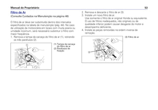 Manual do Proprietário 53
Filtro de Ar
(Consulte Cuidados na Manutenção na página 46)
O filtro de ar deve ser substituído dentro dos intervalos
especificados na tabela de manutenção (pág. 44). No caso
de utilização da motocicleta em locais com muita poeira ou
umidade incomum, será necessário substituir o filtro com
maior freqüência.
1. Remova a tampa da carcaça do filtro de ar (1), retirando
os três parafusos (2).
2. Remova e descarte o filtro de ar (3).
3. Instale um novo filtro de ar.
Use somente o filtro de ar original Honda ou equivalente.
O uso de filtros inadequados, não originais ou de
qualidade inferior podem causar desgaste do motor e
desempenho deficiente.
4. Instale as peças removidas na ordem inversa da
remoção.
a
b
c
(1) Tampa da carcaça
do filtro de ar
(2) Parafusos de
fixação
(3) Filtro de ar
 