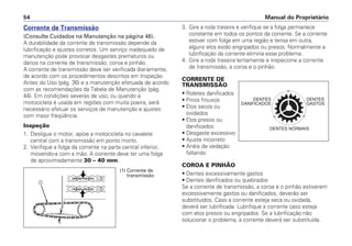 3. Gire a roda traseira e verifique se a folga permanece
constante em todos os pontos da corrente. Se a corrente
estiver com folga em uma região e tensa em outra,
alguns elos estão engripados ou presos. Normalmente a
lubrificação da corrente elimina esse problema.
4. Gire a roda traseira lentamente e inspecione a corrente
de transmissão, a coroa e o pinhão.
CORRENTE DE
TRANSMISSÃO
• Roletes danificados
• Pinos frouxos
• Elos secos ou
oxidados
• Elos presos ou
danificados
• Desgaste excessivo
• Ajuste incorreto
• Anéis de vedação
faltando
COROA E PINHÃO
• Dentes excessivamente gastos
• Dentes danificados ou quebrados
Se a corrente de transmissão, a coroa e o pinhão estiverem
excessivamente gastos ou danificados, deverão ser
substituídos. Caso a corrente esteja seca ou oxidada,
deverá ser lubrificada. Lubrifique a corrente caso esteja
com elos presos ou engripados. Se a lubrificação não
solucionar o problema, a corrente deverá ser substituída.
Manual do Proprietário54
Corrente de Transmissão
(Consulte Cuidados na Manutenção na página 46).
A durabilidade da corrente de transmissão depende da
lubrificação e ajustes corretos. Um serviço inadequado de
manutenção pode provocar desgastes prematuros ou
danos na corrente de transmissão, coroa e pinhão.
A corrente de transmissão deve ser verificada diariamente,
de acordo com os procedimentos descritos em Inspeção
Antes do Uso (pág. 36) e a manutenção efetuada de acordo
com as recomendações da Tabela de Manutenção (pág.
44). Em condições severas de uso, ou quando a
motocicleta é usada em regiões com muita poeira, será
necessário efetuar os serviços de manutenção e ajustes
com maior freqüência.
Inspeção
1. Desligue o motor, apóie a motocicleta no cavalete
central com a transmissão em ponto morto.
2. Verifique a folga da corrente na parte central inferior,
movendo-a com a mão. A corrente deve ter uma folga
de aproximadamente 30 – 40 mm.
DENTES
DANIFICADOS
DENTES
GASTOS
DENTES NORMAIS
a
(1) Corrente de
transmissão
 