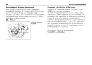Limpeza e Lubrificação da Corrente
A corrente de transmissão deve ser lubrificada a cada
1000 km ou antes caso esteja seca.
Os anéis de vedação da corrente podem ser danificados
caso sejam utilizados limpadores de vapor, lavadores com
água quente sob alta pressão ou solventes muito fortes na
limpeza da corrente. Limpe a corrente apenas com
querosene. Enxugue completamente e lubrifique somente
com óleo para transmissão S.A.E. 80 ou 90. Lubrificantes
para corrente do tipo aeorosol (spray) contêm solventes
que podem danificar os anéis de vedação da corrente e
portanto não devem ser usados.
Corrente para Reposição Recomendada:
RK 525SM5 ou DID525V8
Manual do Proprietário56
Verificação do desgaste da corrente
Após ajustar a folga da corrente, verifique a etiqueta
indicadora de desgaste. Se a faixa vermelha (6) da etiqueta
estiver alinhada ou ultrapassar a seta (7), gravada no
ajustador, isto indicará que a corrente está excessivamente
gasta, devendo ser substituída em conjunto com a coroa e
o pinhão. A folga correta é de:
30 – 40 mm
f
g
(6) Faixa vermelha
(7) Seta
 