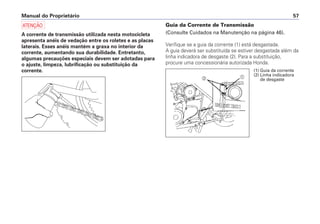 Manual do Proprietário 57
a
A corrente de transmissão utilizada nesta motocicleta
apresenta anéis de vedação entre os roletes e as placas
laterais. Esses anéis mantém a graxa no interior da
corrente, aumentando sua durabilidade. Entretanto,
algumas precauções especiais devem ser adotadas para
o ajuste, limpeza, lubrificação ou substituição da
corrente.
Guia da Corrente de Transmissão
(Consulte Cuidados na Manutenção na página 46).
Verifique se a guia da corrente (1) está desgastada.
A guia deverá ser substituída se estiver desgastada além da
linha indicadora de desgaste (2). Para a substituição,
procure uma concessionária autorizada Honda.
ab
(1) Guia da corrente
(2) Linha indicadora
de desgaste
 