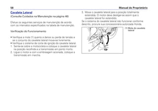 3. Mova o cavalete lateral para a posição totalmente
estendida. O motor deve desligar-se assim que o
cavalete lateral for estendido.
Se o sistema do cavalete lateral não funcionar conforme
descrito, procure sua concessionária autorizada Honda.
Manual do Proprietário58
Cavalete Lateral
(Consulte Cuidados na Manutenção na página 46)
Efetue os seguintes serviços de manutenção de acordo
com os intervalos especificados na tabela de manutenção.
Verificação do Funcionamento
• Verifique a mola (1) quanto a danos ou perda de tensão e
se o conjunto do cavalete lateral move-se livremente.
• Verifique o sistema de corte de ignição do cavalete lateral.
1. Sente-se sobre a motocicleta e coloque o cavalete lateral
na posição recolhida e a transmissão em ponto morto.
2. Ligue o motor e com a embreagem acionada, coloque a
transmissão em marcha.
a
(1) Mola do cavalete
lateral
 