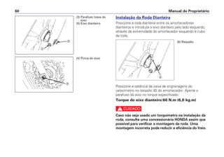 Instalação da Roda Dianteira
Posicione a roda dianteira entre os amortecedores
dianteiros e introduza o eixo dianteiro pelo lado esquerdo,
através da extremidade do amortecedor esquerdo e cubo
da roda.
Posicione a saliência da caixa de engrenagens do
velocímetro no ressalto (6) do amortecedor. Aperte o
parafuso do eixo no torque especificado.
Torque do eixo dianteiro:60 N.m (6,0 kg.m)
c
Caso não seja usado um torquímetro na instalação da
roda, consulte uma concessionária HONDA assim que
possível para verificar a montagem da roda. Uma
montagem incorreta pode reduzir a eficiência do freio.
Manual do Proprietário60
c
e
d
(4) Porca do eixo
(3) Parafuso trava do
eixo
(5) Eixo dianteiro
f
(6) Ressalto
 