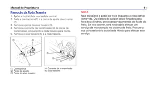 Manual do Proprietário 61
Remoção da Roda Traseira
1. Apóie a motocicleta no cavalete central.
2. Solte a contraporca (1) e a porca de ajuste da corrente
(2).
3. Remova a porca do eixo traseiro (3).
4. Remova a corrente de transmissão (4) da coroa de
transmissão, empurrando a roda traseira para frente.
5. Remova o eixo traseiro (5) e a roda traseira.
NOTA
Não pressione o pedal do freio enquanto a roda estiver
removida. Os pistões do cáliper serão forçados para
fora dos cilindros, provocando vazamentos do fluido do
freio. Se isto ocorrer, será necessário efetuar um
serviço de manutenção no sistema de freio. Procure a
sua concessionária autorizada Honda para efetuar este
serviço.
(1) Contraporca
(2) Porca de ajuste
(3) Porca do eixo traseiro
(4) Corrente de transmissão
(5) Eixo traseiro
a
b
c
d
b
a
e
 