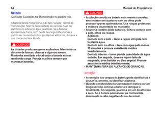 Manual do Proprietário64
Bateria
(Consulte Cuidados na Manutenção na página 46).
A bateria desta motocicleta é do tipo "selada", isenta de
manutenção. Não há necessidade de verificar nível de
eletrólito ou adicionar água destilada. Se a bateria
apresenta-se fraca, com perda de carga (dificultando a
partida ou causando outros problemas elétricos), dirija-se a
sua concessionária Honda.
c
As baterias produzem gases explosivos. Mantenha-as
distante de faíscas, chamas e cigarros acesos.
Mantenha ventilado o local onde a bateria estiver
recebendo carga. Proteja os olhos sempre que
manusear baterias.
c
• A solução contida na bateria é altamente corrosiva;
em contato com a pele ou com os olhos pode
provocar graves queimaduras. Use roupas protetoras
e máscara de proteção no manuseio.
• A bateria contém ácido sulfúrico. Evite o contato com
a pele, olhos ou roupas.
Antídoto:
Contato com a pele – lavar a região atingida com
bastante água.
Contato com os olhos – lave com água pelo menos
15 minutos e procure assistência médica
imediatamente.
Contato interno – tome grande quantidade de água
ou leite. Em seguida, deve-se ingerir leite de
magnésia, ovos batidos ou óleo vegetal. Procure
assistência médica imediatamente.
• MANTENHA FORA DO ALCANCE DE CRIANÇAS.
a
• A remoção das tampas da bateria pode danificá-las e
causar vazamento, ou danificar a bateria.
• Quando a motocicleta for permanecer inativa por um
longo período, remova a bateria e carregue-a
totalmente. Em seguida, guarde-a em um local fresco
e seco. Se a bateria permanecer na motocicleta,
desconecte o cabo negativo do seu terminal.
 