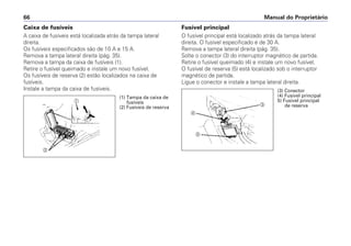 Manual do Proprietário66
Caixa de fusíveis
A caixa de fusíveis está localizada atrás da tampa lateral
direita.
Os fusíveis especificados são de 10 A e 15 A.
Remova a tampa lateral direita (pág. 35).
Remova a tampa da caixa de fusíveis (1).
Retire o fusível queimado e instale um novo fusível.
Os fusíveis de reserva (2) estão localizados na caixa de
fusíveis.
Instale a tampa da caixa de fusíveis.
Fusível principal
O fusível principal está localizado atrás da tampa lateral
direita. O fusível especificado é de 30 A.
Remova a tampa lateral direita (pág. 35).
Solte o conector (3) do interruptor magnético de partida.
Retire o fusível queimado (4) e instale um novo fusível.
O fusível de reserva (5) está localizado sob o interruptor
magnético de partida.
Ligue o conector e instale a tampa lateral direita.
a
b
c
d
e
(1) Tampa da caixa de
fusíveis
(2) Fusíveis de reserva
(3) Conector
(4) Fusível principal
5) Fusível principal
de reserva
 
