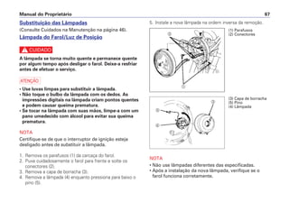 5. Instale a nova lâmpada na ordem inversa da remoção.
NOTA
• Não use lâmpadas diferentes das especificadas.
• Após a instalação da nova lâmpada, verifique se o
farol funciona corretamente.
Manual do Proprietário 67
Substituição das Lâmpadas
(Consulte Cuidados na Manutenção na página 46).
Lâmpada do Farol/Luz de Posição
c
A lâmpada se torna muito quente e permanece quente
por algum tempo após desligar o farol. Deixe-a resfriar
antes de efetuar o serviço.
a
• Use luvas limpas para substituir a lâmpada.
• Não toque o bulbo da lâmpada com os dedos. As
impressões digitais na lâmpada criam pontos quentes
e podem causar queima prematura.
• Se tocar na lâmpada com suas mãos, limpe-a com um
pano umedecido com álcool para evitar sua queima
prematura.
NOTA
Certifique-se de que o interruptor de ignição esteja
desligado antes de substituir a lâmpada.
1. Remova os parafusos (1) da carcaça do farol.
2. Puxe cuidadosamente o farol para frente e solte os
conectores (2).
3. Remova a capa de borracha (3).
4. Remova a lâmpada (4) enquanto pressiona para baixo o
pino (5).
b
a
(1) Parafusos
(2) Conectores
(3) Capa de borracha
(5) Pino
(4) Lâmpada
c
e
d
 