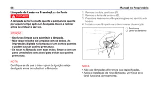 Manual do Proprietário68
Lâmpada da Lanterna Traseira/Luz do Freio
c
A lâmpada se torna muito quente e permanece quente
por algum tempo após ser desligada. Deixe-a resfriar
antes de efetuar o serviço.
a
• Use luvas limpas para substituir a lâmpada.
• Não toque o bulbo da lâmpada com os dedos. As
impressões digitais na lâmpada criam pontos quentes
e podem causar queima prematura.
• Se tocar na lâmpada com suas mãos, limpe-a com um
pano umedecido com álcool para evitar sua queima
prematura.
NOTA
Certifique-se de que o interruptor de ignição esteja
desligado antes de substituir a lâmpada.
1. Remova os dois parafusos (1).
2. Remova a lente da lanterna (2).
3. Pressione levemente a lâmpada e gire-a no sentido anti-
horário.
4. Instale a nova lâmpada na ordem inversa da remoção.
NOTA
• Não use lâmpadas diferentes das especificadas.
• Após a instalação da nova lâmpada, verifique se o
farol funciona corretamente.
b
a
(1) Parafusos
(2) Lente da lanterna
 
