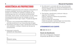 Manual do Proprietário6
ASSISTÊNCIA AO PROPRIETÁRIO
A HONDA se preocupa não só em oferecer motocicletas de
excelente qualidade, economia e desempenho, mas
também em mantê-las em perfeitas condições de uso,
contando para isso com uma rede de concessionárias
autorizadas. Assim sendo, consulte sempre uma de nossas
concessionárias toda vez que tiver dúvidas ou houver
necessidade de efetuar algum reparo. Proceda da seguinte
forma:
1. Dirija-se a uma concessionária HONDA para que a
anomalia existente em sua motocicleta seja corrigida.
2. Persistindo a anomalia ou caso o atendimento não tenha
sido satisfatório, notifique o Gerente de Serviços da
concessionária.
3. Anote aqui o nome do:
GERENTE DE PÓS-VENDA
ou
GERENTE GERAL
4. Se ainda assim a anomalia não tiver sido solucionada,
oferecemos o contato com Serviço de Atendimento a
Clientes HONDA, pois este tomará as providências a fim
de assegurar sua satisfação.
5. Para facilitar o atendimento, tenha em mãos as
seguintes informações:
• Nome, endereço e telefone do proprietário;
• Número do chassi;
• Ano e modelo da motocicleta;
• Data de aquisição e quilometragem da motocicleta;
• Concessionária na qual efetuou o serviço.
ATENDIMENTO AO CLIENTE
` 0800 55 22 21
Horário de Atendimento:
Dias úteis, de Segunda a Sexta-feira
No período das 08:30hs às 18:00hs.
 