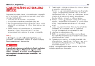 5. Para impedir a oxidação no interior dos cilindros, efetue
os seguintes procedimentos:
Remova os supressores de ruído e as velas de ignição.
Coloque uma pequena quantidade (15 a 20 cm3
) de
óleo de motor limpo no interior de cada cilindro. Acione
o motor de partida durante alguns segundos para
distribuir o óleo e reinstale as velas de ignição.
6. Remova a bateria, guarde-a em local que não esteja
exposto a temperaturas muito baixas ou a raios diretos
do sol. Carregue a bateria uma vez por mês (carga
lenta).
7. Lave e seque a motocicleta. Aplique uma camada de
cera à base de silicone em todas as superfícies
pintadas. Proteja as peças cromadas com óleo.
8. Lubrifique os cabos de controle.
9. Calibre os pneus com as pressões recomendadas.
Apóie a motocicleta sobre cavaletes de modo que os
pneus não toquem o solo.
10. Cubra a motocicleta com uma capa apropriada (não
utilize plásticos) e guarde-a em local seco e que tenha
alterações mínimas de temperatura. Não guarde a
motocicleta exposta ao sol.
Quando a motocicleta voltar a ser utilizada, os seguintes
cuidados deverão ser observados:
Manual do Proprietário 75
CONSERVAÇÃO DE MOTOCICLETAS
INATIVAS
Caso seja necessário manter a motocicleta em inatividade
por longo período, recomendamos que sejam observados
os seguintes cuidados:
1. Troque o óleo do motor e o filtro de óleo.
2. Lubrifique a corrente de transmissão.(Pág. 56)
3. Certifique-se de que o sistema de arrefecimento esteja
abastecido com a solução de etileno glicol na proporção
de 50%.
4. Drene o tanque de combustível e os carburadores.
Pulverize o interior do tanque com um produto
anticorrosivo. Feche a tampa do tanque em seguida.
NOTA
A drenagem dos carburadores é importante para
garantir o funcionamento perfeito do motor quando a
motocicleta voltar a ser utilizada.
c
A gasolina é extremamente inflamável e até explosiva
sob certas condições. Não acenda cigarros e não
admita a presença de chamas ou faíscas perto da
motocicleta durante a drenagem do tanque e dos
carburadores.
 