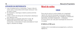 Manual do Proprietário76
ATIVAÇÃO DA MOTOCICLETA
1. Lave completamente a motocicleta. Troque o óleo do
motor caso a motocicleta tenha ficado inativa por mais
de quatro meses.
2. Se necessário, recarregue a bateria usando somente
carga lenta.
3. Limpe o interior do tanque de combustível e abasteça-o
com gasolina nova.
4. Efetue todas as inspeções descritas na pág. 36
(INSPEÇÃO ANTES DO USO). Faça um teste,
conduzindo a motocicleta em baixa velocidade em local
seguro, afastado do tráfego.
Nível de ruídos
CB500
Este veículo está em conformidade com a legislação
vigente de controle da poluição sonora para veículos
automotores (Resolução Nº 2 de 11/02/93 do CONSELHO
NACIONAL DO MEIO AMBIENTE – CONAMA);
O limite máximo de ruído para fiscalização de veículo em
circulação:
87 dB (A) a 4.750 r.p.m.
medido a 0,5 m de distância do escapamento, conforme
NBR-9714.
 