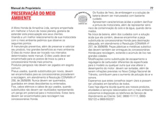 Manual do Proprietário 77
PRESERVAÇÃO DO MEIO
AMBIENTE
A Moto Honda da Amazônia Ltda, sempre empenhada
em melhorar o futuro de nosso planeta, gostaria de
estender esta preocupação aos seus clientes.
Visando a um melhor relacionamento de sua motocicleta
com o meio ambiente pedimos que observe os
seguintes pontos:
A manutenção preventiva, além de preservar e valorizar
seu produto, traz grandes benefícios ao meio ambiente.
O óleo do motor deve ser trocado nos intervalos
determinados neste manual. O óleo usado deve ser
encaminhado para os postos de troca ou para a
concessionária Honda mais próxima.
Produtos perigosos não devem ser jogados em esgoto
comum.
Pneus usados, quando substituídos por novos, devem
ser encaminhados para as concessionárias procederem
a reciclagem, em atendimento à Resolução CONAMA nº
258, de 26/08/99. Nunca devem ser queimados,
guardados em áreas descobertas ou enterrados.
Fios, cabos elétricos e cabos de aço usados, quando
substituídos não devem ser reutilizados representando
um perigo em potencial para o motociclista. Estes itens
devem ser encaminhados para reciclagem nas
concessionárias Honda.
Os fluidos de freio, de embreagem e a solução de
bateria devem ser manuseados com bastante
cuidado.
Apresentam características ácidas e podem danificar
a pintura da motocicleta, além de representar sério
risco de contaminação do solo e da água, quando derra-
mados.
Na troca da bateria, além dos cuidados com a solução
ácida que ela contém, deve-se encaminhar a peça
substituída às concessionárias Honda para destinação
adequada, em atendimento à Resolução CONAMA nº
257, de 30/06/99. Peças plásticas e metálicas substituí-
das devem também ser entregues às concessionárias
Honda para reciclagem, evitando o acúmulo de lixo nas
grandes cidades.
Modificações como substituição de escapamento e
regulagens de carburador diferentes da especificada
para o modelo ou qualquer outra que vise alterar o
desempenho do motor devem ser evitadas, além de
serem infrações previstas no Novo Código Nacional de
Trânsito, contribuem para o aumento de poluição do ar e
sonora.
Esperamos que estes conselhos sejam úteis e possam
ser utilizados em benefício de todos.
Caso haja alguma dúvida quanto aos nossos produtos,
atividades e serviços relacionados com o meio ambiente
colocamos à disposição os telefones do Serviço de
Atendimento ao Cliente: SAC: 0800-111117, 0800-
552122 e 0800-552221
COMITÊ ISO 14001
CUI
DE
BEM DO PLAN
ETA
 